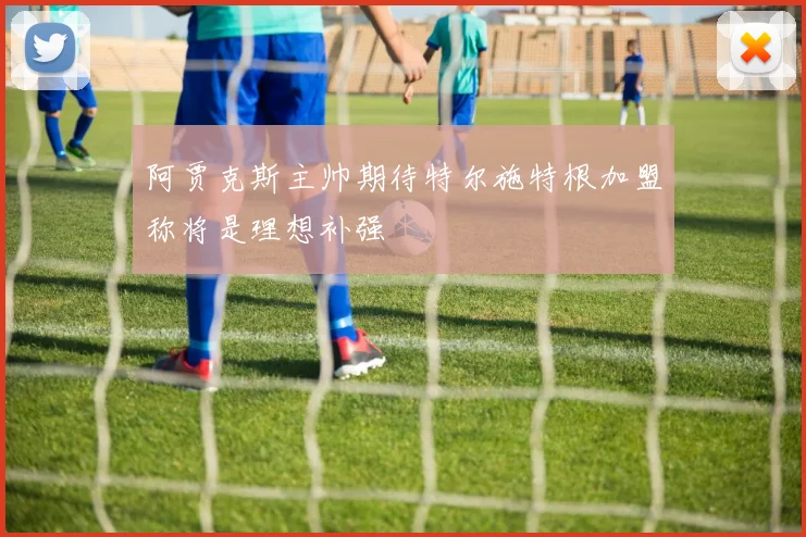 阿贾克斯主帅期待特尔施特根加盟称将是理想补强