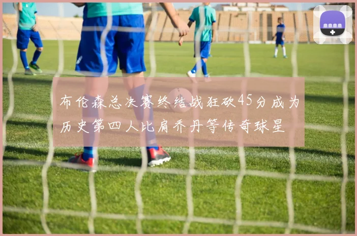 布伦森总决赛终结战狂砍45分成为历史第四人比肩乔丹等传奇球星