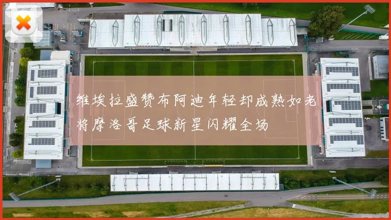维埃拉盛赞布阿迪年轻却成熟如老将摩洛哥足球新星闪耀全场