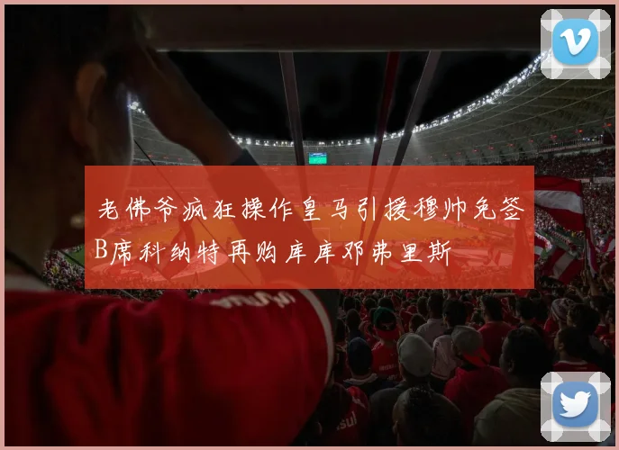 老佛爷疯狂操作皇马引援穆帅免签B席科纳特再购库库邓弗里斯