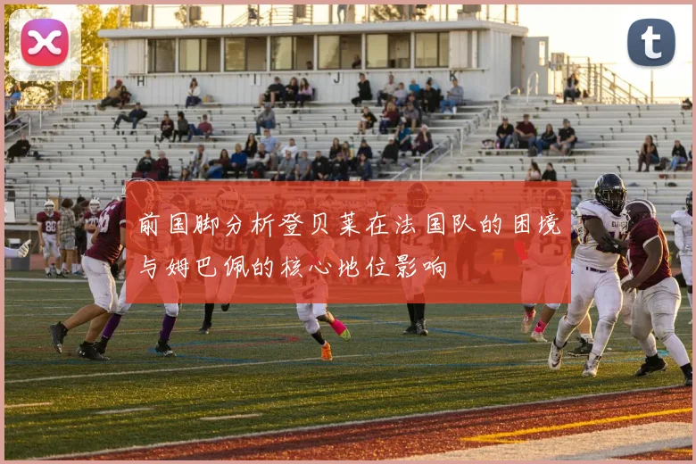 前国脚分析登贝莱在法国队的困境与姆巴佩的核心地位影响