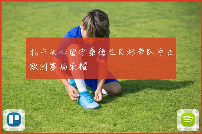 扎卡决心留守桑德兰目标带队冲击欧洲赛场荣耀