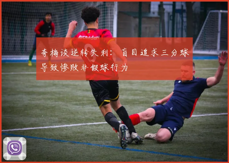 夸梅谈逆转失利：盲目追求三分球导致惨败非假球行为