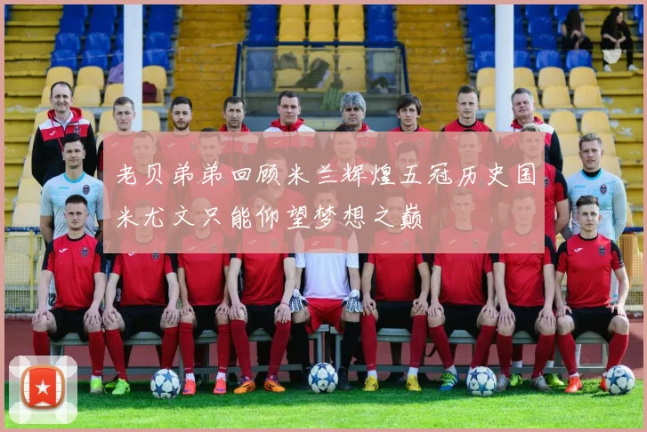 老贝弟弟回顾米兰辉煌五冠历史国米尤文只能仰望梦想之巅