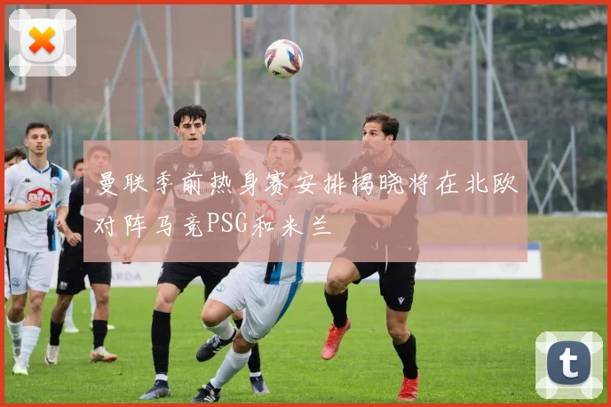 曼联季前热身赛安排揭晓将在北欧对阵马竞PSG和米兰