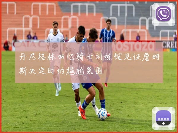丹尼格林回忆骑士训练馆见证詹姆斯决定时的尴尬氛围