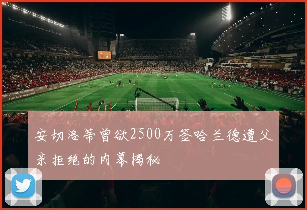 安切洛蒂曾欲2500万签哈兰德遭父亲拒绝的内幕揭秘