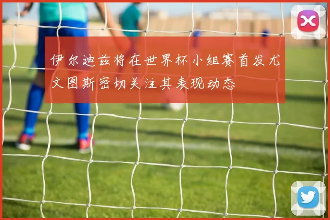 伊尔迪兹将在世界杯小组赛首发尤文图斯密切关注其表现动态