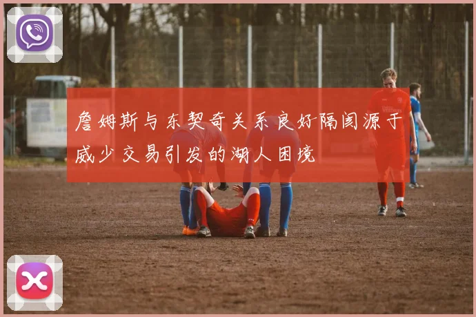 詹姆斯与东契奇关系良好隔阂源于威少交易引发的湖人困境