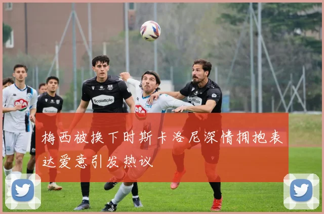 梅西被换下时斯卡洛尼深情拥抱表达爱意引发热议