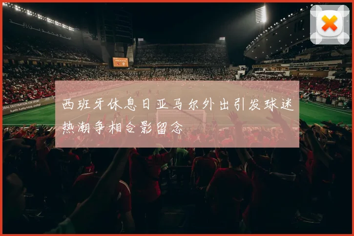 西班牙休息日亚马尔外出引发球迷热潮争相合影留念