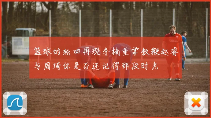 篮球的轮回再现李楠重掌教鞭赵睿与周琦你是否还记得那段时光