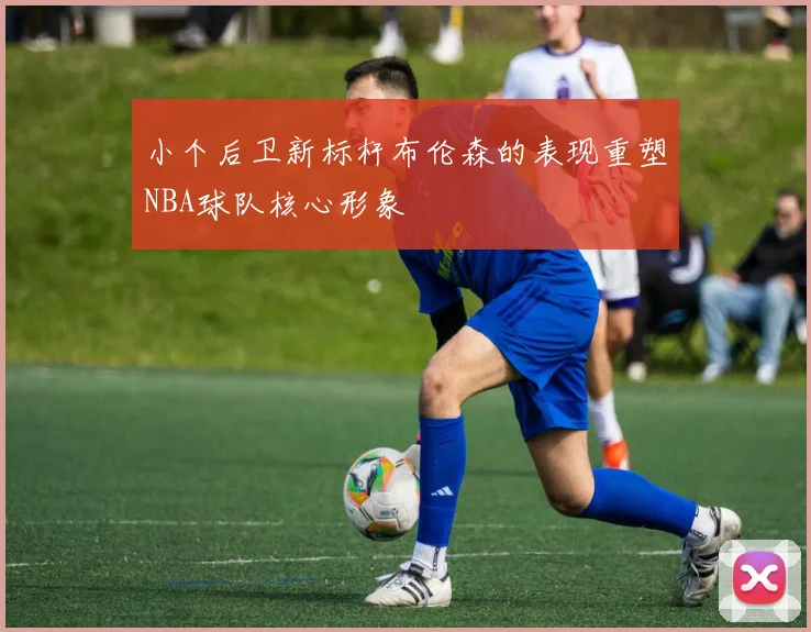 小个后卫新标杆布伦森的表现重塑NBA球队核心形象