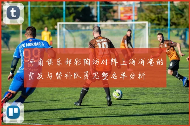 河南俱乐部彩陶坊对阵上海海港的首发与替补队员完整名单分析