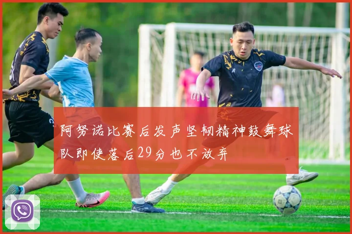 阿努诺比赛后发声坚韧精神鼓舞球队即使落后29分也不放弃